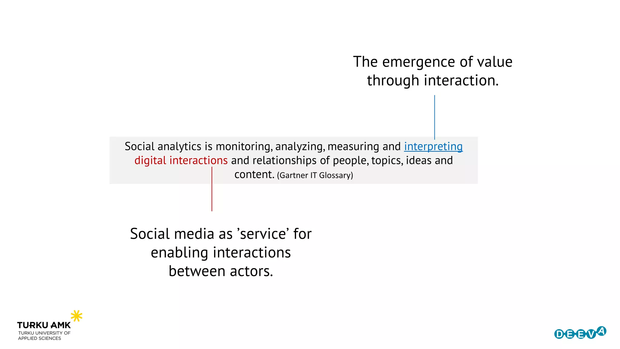 Social media as ’service’ for
enabling interactions
between actors.
Social analytics is monitoring, analyzing, measuring and interpreting
digital interactions and relationships of people, topics, ideas and
content. (Gartner IT Glossary)
The emergence of value
through interaction.
 
