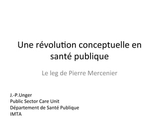 Une 
révolu2on 
conceptuelle 
en 
santé 
publique 
Le 
leg 
de 
Pierre 
Mercenier 
J.-­‐P.Unger 
Public 
Sector 
Care 
Unit 
Département 
de 
Santé 
Publique 
IMTA 
 