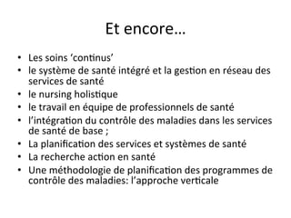 Et 
encore… 
• Les 
soins 
‘con2nus’ 
• le 
système 
de 
santé 
intégré 
et 
la 
ges2on 
en 
réseau 
des 
services 
de 
santé 
• le 
nursing 
holis2que 
• le 
travail 
en 
équipe 
de 
professionnels 
de 
santé 
• l’intégra2on 
du 
contrôle 
des 
maladies 
dans 
les 
services 
de 
santé 
de 
base 
; 
• La 
planifica2on 
des 
services 
et 
systèmes 
de 
santé 
• La 
recherche 
ac2on 
en 
santé 
• Une 
méthodologie 
de 
planifica2on 
des 
programmes 
de 
contrôle 
des 
maladies: 
l’approche 
ver2cale 
 