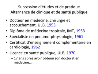 Succession 
d’études 
et 
de 
pra2que 
Alternance 
de 
clinique 
et 
de 
santé 
publique 
• Docteur 
en 
médecine, 
chirurgie 
et 
accouchement, 
ULB, 
1953 
• Diplôme 
de 
médecine 
tropicale, 
IMT, 
1953 
• Spécialiste 
en 
pneumo-­‐phtysiologie, 
1961 
• Cer2ficat 
d’enseignement 
complementaire 
en 
cardiologie, 
1962 
• Licence 
en 
santé 
publique, 
ULB, 
1970 
– 17 
ans 
après 
avoir 
obtenu 
son 
doctorat 
en 
médecine… 
 
