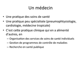 Un 
médecin 
• Une 
pra2que 
des 
soins 
de 
santé 
• Une 
pra2que 
peu 
spécialisée 
(pneumophtysiologie, 
cardiologie, 
médecine 
tropicale) 
• C’est 
cehe 
pra2que 
clinique 
qui 
en 
a 
alimenté 
d’autres, 
en 
– Organisa2on 
des 
services 
de 
soins 
de 
santé 
individuels 
– Ges2on 
de 
programmes 
de 
contrôle 
de 
maladies 
– Recherche 
en 
santé 
publique 
 