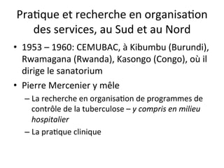 Pra2que 
et 
recherche 
en 
organisa2on 
des 
services, 
au 
Sud 
et 
au 
Nord 
• 1953 
– 
1960: 
CEMUBAC, 
à 
Kibumbu 
(Burundi), 
Rwamagana 
(Rwanda), 
Kasongo 
(Congo), 
où 
il 
dirige 
le 
sanatorium 
• Pierre 
Mercenier 
y 
mêle 
– La 
recherche 
en 
organisa2on 
de 
programmes 
de 
contrôle 
de 
la 
tuberculose 
– 
y 
compris 
en 
milieu 
hospitalier 
– La 
pra2que 
clinique 
 