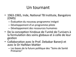 Un 
tournant 
• 1963-­‐1965, 
Inde, 
Na2onal 
TB 
Ins2tute, 
Bangalore 
(OMS) 
– Évalua2on 
du 
nouveau 
programme 
intégré 
– Développement 
d’un 
programme 
pilote 
– Développement 
des 
ressources 
humaines 
• De 
la 
concep2on 
hindoue 
de 
l’unité 
de 
l’univers 
à 
la 
formula2on 
des 
soins 
globaux 
et 
à 
celle 
de 
leur 
ges2on 
• Collabora2on 
avec 
le 
Prof. 
Debabar 
Banerji 
et 
avec 
le 
Dr 
Halfdan 
Mahler 
– Les 
bases 
de 
la 
future 
poli2que 
des 
“Soins 
de 
Santé 
Primaires” 
 