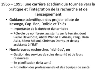 1965 
– 
1995: 
une 
carrière 
académique 
tournée 
vers 
la 
pra2que 
et 
l’intégra2on 
de 
la 
recherche 
et 
de 
l’enseignement 
• Guidance 
scien2fique 
des 
projets-­‐pilote 
de 
Kasongo, 
Cap–Bon, 
Dolisie 
et 
Thiès 
– Importance 
de 
la 
durée 
et 
du 
territoire 
– Rôle-­‐clé 
de 
nombreux 
assistants 
sur 
le 
terrain, 
dont 
Pierre 
Daveloose, 
Abdel 
Wahed 
El 
Abassi, 
Pangu 
Kasa 
Asila, 
Rémo 
Méloni, 
Chris2an 
Darras, 
et 
de 
ses 
assistants 
à 
l’IMT 
• Nombreuses 
recherches 
‘nichées’, 
en 
– Ges2on 
des 
services 
de 
soins 
de 
santé 
et 
de 
leurs 
ressources 
– En 
planifica2on 
de 
la 
santé 
– Promo2on 
des 
professionnels 
et 
des 
équipes 
de 
santé 
 