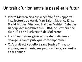 Un 
trait 
d’union 
entre 
le 
passé 
et 
le 
futur 
• Pierre 
Mercenier 
a 
aussi 
bénéficié 
des 
apports 
intellectuels 
de 
Harrie 
Van 
Balen, 
Maurice 
King, 
David 
Morley, 
Virshow, 
Halfdan 
Mahler, 
Debabar 
Banerji, 
des 
membres 
du 
GERM, 
de 
l’expérience 
du 
NHS 
et 
de 
l’université 
de 
Makerere 
• Il 
a 
influencé 
des 
généra2ons 
de 
pra2ciens 
et 
changé 
la 
santé 
publique 
contemporaine 
• Qu’aurait 
été 
cet 
effort 
sans 
Sophie 
Thiry, 
son 
épouse, 
ses 
enfants, 
ses 
pe2ts 
enfants, 
sa 
famille 
et 
ses 
amis? 
 