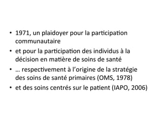 • 1971, 
un 
plaidoyer 
pour 
la 
par2cipa2on 
communautaire 
• et 
pour 
la 
par2cipa2on 
des 
individus 
à 
la 
décision 
en 
ma2ère 
de 
soins 
de 
santé 
• … 
respec2vement 
à 
l’origine 
de 
la 
stratégie 
des 
soins 
de 
santé 
primaires 
(OMS, 
1978) 
• et 
des 
soins 
centrés 
sur 
le 
pa2ent 
(IAPO, 
2006) 
 