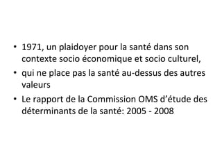 • 1971, 
un 
plaidoyer 
pour 
la 
santé 
dans 
son 
contexte 
socio 
économique 
et 
socio 
culturel, 
• qui 
ne 
place 
pas 
la 
santé 
au-­‐dessus 
des 
autres 
valeurs 
• Le 
rapport 
de 
la 
Commission 
OMS 
d’étude 
des 
déterminants 
de 
la 
santé: 
2005 
-­‐ 
2008 
 