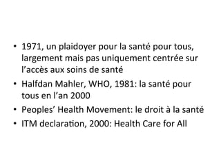 • 1971, 
un 
plaidoyer 
pour 
la 
santé 
pour 
tous, 
largement 
mais 
pas 
uniquement 
centrée 
sur 
l’accès 
aux 
soins 
de 
santé 
• Halfdan 
Mahler, 
WHO, 
1981: 
la 
santé 
pour 
tous 
en 
l’an 
2000 
• Peoples’ 
Health 
Movement: 
le 
droit 
à 
la 
santé 
• ITM 
declara2on, 
2000: 
Health 
Care 
for 
All 
 