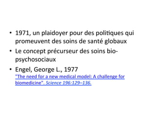 • 1971, 
un 
plaidoyer 
pour 
des 
poli2ques 
qui 
promeuvent 
des 
soins 
de 
santé 
globaux 
• Le 
concept 
précurseur 
des 
soins 
bio-­‐ 
psychosociaux 
• Engel, 
George 
L., 
1977 
"The 
need 
for 
a 
new 
medical 
model: 
A 
challenge 
for 
biomedicine". 
Science 
196:129–136. 
 