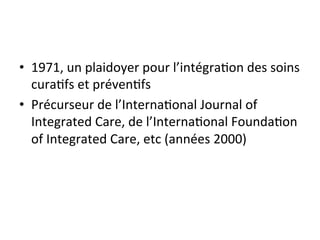 • 1971, 
un 
plaidoyer 
pour 
l’intégra2on 
des 
soins 
cura2fs 
et 
préven2fs 
• Précurseur 
de 
l’Interna2onal 
Journal 
of 
Integrated 
Care, 
de 
l’Interna2onal 
Founda2on 
of 
Integrated 
Care, 
etc 
(années 
2000) 
 