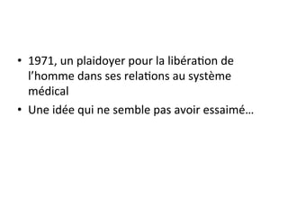 • 1971, 
un 
plaidoyer 
pour 
la 
libéra2on 
de 
l’homme 
dans 
ses 
rela2ons 
au 
système 
médical 
• Une 
idée 
qui 
ne 
semble 
pas 
avoir 
essaimé… 
 