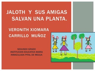 JALOTH Y SUS AMIGAS 
SALVAN UNA PLANTA. 
VERONITH XIOMARA 
CARRILLO MUÑOZ 
SEGUNDO GRADO 
INSTITUCION EDUCATIVA MARIA 
INMACULADA PITAL DE MEGUA 
 
