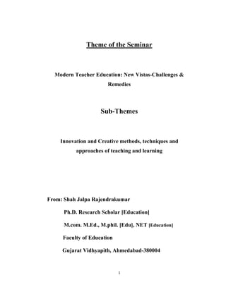 1 
 
Theme of the Seminar
Modern Teacher Education: New Vistas-Challenges &
Remedies
Sub-Themes
Innovation and Creative methods, techniques and
approaches of teaching and learning
From: Shah Jalpa Rajendrakumar
Ph.D. Research Scholar [Education]
M.com. M.Ed., M.phil. [Edu], NET [Education]
Faculty of Education
Gujarat Vidhyapith, Ahmedabad-380004
 