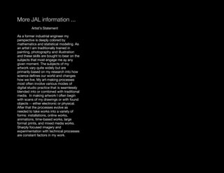 More JAL information ...
         Artist’s Statement

As a former industrial engineer my
perspective is deeply colored by
mathematics and statistical modeling. As
an artist I am traditionally trained in
painting, photography and illustration
and these skills are bought to bear on the
subjects that most engage me ay any
given moment. The subjects of my
artwork vary quite widely but are
primarily based on my research into how
science deﬁnes our world and changes
how we live. My art-making processes
most often involve various modes of
digital studio practice that is seamlessly
blended into or combined with traditional
media. In making artwork I often begin
with scans of my drawings or with found
objects -- either electronic or physical.
After that the processes evolve as
needed to take works into a variety of
forms: installations, online works,
animations, time-based works, large
format prints, and mixed media works.
Sharply focused imagery and
experimentation with technical processes
are constant factors in my work.
 