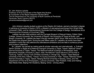 Dr. John Antoine Labadie
Professor of Art & Coordinator of the Digital Arts Studios
& Coordinator of the Media Integration Studies Minor
The Art Department at The University of North Carolina at Pembroke
Pembroke, North Carolina 282372
johnantoinelabadie@gmail.com


     John Antoine Labadie studied sculpture at the Dayton Art Institute, earned a bachelor’s degree
in painting at University of Dayton (1973), a Master’s in perceptual psychology from Wright State
University (1980), and an interdisciplinary Doctorate from the College of Design, Architecture Art &
Planning at the University of Cincinnati (1993).
     Labadie has also held positions with the Carnegie Museum of Natural History, Edison State
College, Urbana University, the University of Dayton, the University of Texas at Austin, and
Boston University. Dr. Labadie has been a faculty member UNCP since 1994 and is the founder of
the Digital Arts program there. During the past fifteen years Dr. Labadie’s art works have been
exhibited in more than 400 national and international exhibitions and are held in numerous private
and museum collections.
    Dr. Labadie has served as visiting artist & scholar nationally and internationally: a Fulbright
Senior Scholar in digital art at National Chengchi University in Taipei, Taiwan; National Taiwan
Normal University in Taipei, Taiwan; The National Institute of Design in Ahmedabad, India;
Banasthali Vidyapith University in Jaipur, India, the National Taiwan Museum of Fine Arts in
Taichung, Taiwan; Chung Yuan Christian University in Jhongli City, Taiwan; Taipei National
University of the Arts in Beitou, Taiwan; Fo Guang University in Yilan, Taiwan; National Taiwan
Normal University in Taipei, Taiwan; Nanjing Normal University in Nanjing, China, and The
Department of Fine Art & Photography, Lucknow University, Uttar Pradesh, India; and Visiting
New Media Artist, Beijing Film Academy, Beijing, China – among others.
 