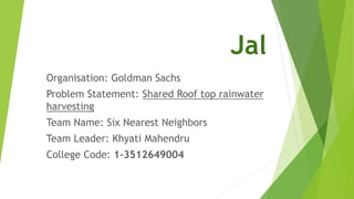 Jal
Organisation: Goldman Sachs
Problem Statement: Shared Roof top rainwater
harvesting
Team Name: Six Nearest Neighbors
Team Leader: Khyati Mahendru
College Code: 1-3512649004
 