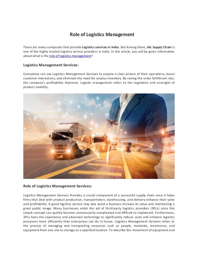 Role of Logistics Management
There are many companies that provide Logistics services in India. But Among them, JAL Supply Chain is
one of the highly trusted logistics service providers in India. In this article, you will be given information
about what is the role of logistics management?
Logistics Management Services:
Companies can use Logistics Management Services to acquire a clear picture of their operations, boost
customer interactions, and eliminate the need for surplus inventory. By raising the order fulfillment rate,
the company's profitability improves. Logistic management refers to the regulation and oversight of
product mobility.
Role of Logistics Management Services:
Logistics Management Services Provides a crucial component of a successful supply chain since it helps
firms that deal with product production, transportation, warehousing, and delivery enhance their sales
and profitability. A good logistics service may also assist a business increase its value and maintaining a
great public image. Many businesses enlist the aid of third-party logistics providers (3PLs) since this
simple concept can quickly become unnecessarily complicated and difficult to implement. Furthermore,
3PLs have the experience and advanced technology to significantly reduce costs and enhance logistics
processes more efficiently than enterprises can do in-house. Logistics Management Services refers to
the process of managing and transporting resources such as people, materials, inventories, and
equipment from one site to storage at a specified location. To describe the movement of equipment and
 