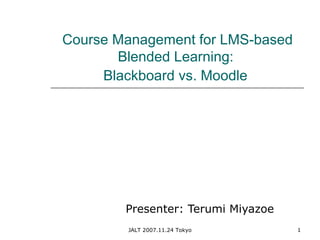 JALT 2007.11.24 Tokyo 1
Course Management for LMS-based
Blended Learning:
Blackboard vs. Moodle
Presenter: Terumi Miyazoe
 