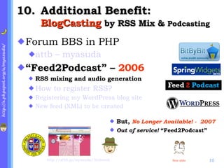 . Additional Benefit:  BlogCasting  by RSS Mix &  Podcasting Forum BBS in PHP attb – myasuda “ Feed2Podcast” –  2006 RSS mixing and audio generation How to register RSS? Registering my WordPress blog site   New feed (XML) to be  created  http://atbb.jp/myasuda/?infoseek But,  No Longer Available! -  2007 Out of service!  “Feed2Podcast” Next slide 
