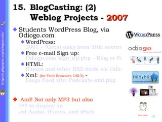 . BlogCasting: (2) Web log Projects -  2007 Students WordPress Blog, via Odiogo.com WordPress:  2007 - “Great oaks from little acorns grow” Free e-mail Sign up:  Odiogo.com sign_up.php - Blog or Feed URL HTML:  iTunes and other RSS feeds via Odiogo.com: Podcasts-html.php with Audio JAVA icons Xml:  (for Feed Browsers ONLY)  -  Diego Feed site: Podcasts-xml.php And! Not only MP3 but also  ??? to display on  Jet Audio, iTunes, and iPods Next slide 