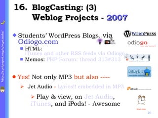 . BlogCasting: (3) Web log Projects -  2007 Students’ WordPress Blogs,  via  Odiogo.com HTML:  iTunes and other RSS feeds via Odiogo.com: Podcasts-html.php with Audio JAVA icons Memos:  PHP Forum: thread 313#313 Yes!  Not only MP3  but also ----   Jet Audio  -  Lyrics!! embedded in MP3 Play & view, on  Jet Audio ,  iTunes , and iPods! - Awesome Next slide 