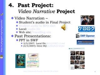 4. Past Project:  Video Narrative  Project Video Narration –  Student’s audio in Final Project Student audio in MP3-shrt Local:  audio file Web site:  VoiceBlog site Past Presentations:  PPT in SWF 3/5/2007:  Local file:  KG030507-3.swf (3/5/2007): Drive HQ  published folder http://myasuda-foseek- bbs100106-s.html 