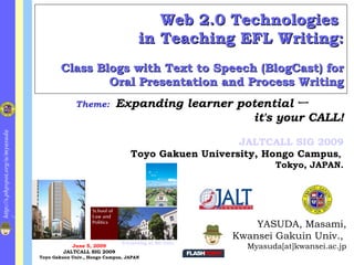 Web 2.0 Technologies  in Teaching EFL Writing: Class Blogs with Text to Speech (BlogCast) for Oral Presentation and Process Writing ,[object Object],[object Object],[object Object],Theme:   Expanding learner potential ー it's your CALL! JALTCALL SIG 2009 Toyo Gakuen University, Hongo Campus ,  Tokyo, JAPAN. June 5, 2009 JALTCALL SIG 2009 Toyo Gakuen Univ., Hongo Campus , JAPAN E-Learning at KG Univ. 