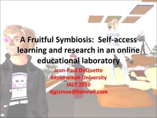 A Fruitful Symbiosis: Self-access
learning and research in an online
educational laboratory
Jean-Paul DuQuette
Ritsumeikan University
JALT 2010
djgizmoe@hotmail.com
 