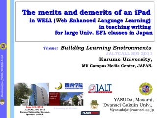 The merits and demerits of an iPad   in WELL ( W eb  E nhanced  L anguage  L earning)   in teaching writing  for large Univ. EFL classes in Japan ,[object Object],[object Object],[object Object],Theme:   Building Learning Environments   JALTCALL SIG 2011 Kurume University, Mii Campus Media Center, JAPAN. June 3-5, 2011 JALTCALL SIG 2011 Kurume University, Kurume, Kyushuu, JAPAN. E-Learning at KG Univ. 