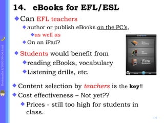 Can  EFL teachers author or publish eBooks  on the PC’s ,  as well as On an iPad? .    eBooks for EFL/ESL Students  would benefit from  reading eBooks, vocabulary Listening drills, etc. Content selection by  teachers  is  the  key !! Cost effectiveness – Not yet?? Prices - still too high for students in class. 