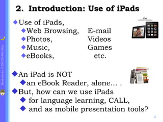 Use of iPads, Web Browsing, E-mail Photos, Videos Music, Games eBooks, etc. .  Introduction: Use of iPads   An iPad is NOT an eBook Reader, alone… . But, how can we use iPads for language learning, CALL, and as mobile presentation tools? 