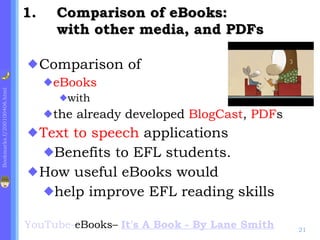 Comparison of eBooks:  with other media, and PDFs Comparison of  eBooks   with  the already developed  BlogCast ,  PDF s  Text to speech  applications Benefits to EFL students. How useful eBooks would  help improve EFL reading skills YouTube - eBooks–  It's A Book - By Lane Smith   