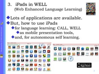 .    iPads in WELL  ( Web Enhanced Language Learning) Lots of applications are available. But, how to use iPads for language learning: CALL, WELL as mobile presentation tools, and, for autonomous self learning. 