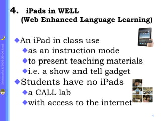 .  iPads in WELL  ( Web Enhanced Language Learning) An iPad in class use as an instruction mode  to present teaching materials i.e. a show and tell gadget Students have no iPads a CALL lab with access to the internet 