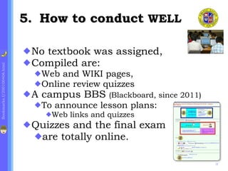 .  How to conduct  WELL  No textbook was assigned,  Compiled are: Web and WIKI pages,  Online review quizzes A campus BBS  (Blackboard, since 2011) To announce lesson plans:  Web links and quizzes Quizzes and the final exam are totally online. 