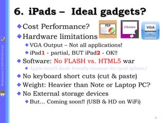 .  iPads –  Ideal gadgets?   Cost Performance? Hardware limitations VGA Output – Not all applications! iPad 1  - partial, BUT iPad 2   - OK!! Software:  No FLASH vs. HTML5  war Apple-html5-flash-friendly-browser-for-ipad-iphone/ No keyboard short cuts (cut & paste) Weight: Heavier than Note or Laptop PC? No External storage devices But… Coming soon!! (USB & HD on WiFi) 