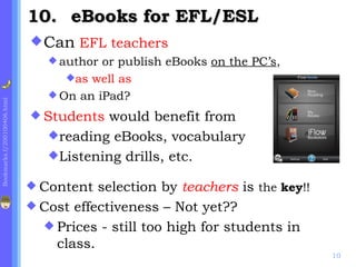 10. eBooks for EFL/ESL
                              Can EFL teachers
                                 author or publish eBooks on the PC’s,
                                   as well as
                                 On an iPad?
Bookmarks.f/200100406.html




                              Students  would benefit from
                                reading eBooks, vocabulary
                                Listening drills, etc.

                              Content  selection by teachers is the key!!
                              Cost effectiveness – Not yet??
                                Prices - still too high for students in
                                 class.
                                                                             10
 