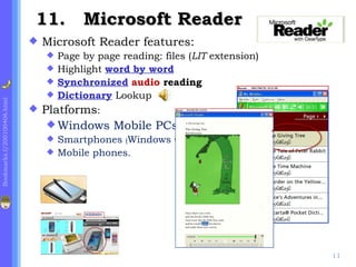 11. Microsoft Reader
                                Microsoft Reader features:
                                  Page by page reading: files (LIT extension)
                                  Highlight word by word
                                  Synchronized audio reading
                                  Dictionary Lookup
Bookmarks.f/200100406.html




                                Platforms:
                                   Windows Mobile PCs,
                                  Smartphones (Windows CE),
                                  Mobile phones.




                                                                                 11
 