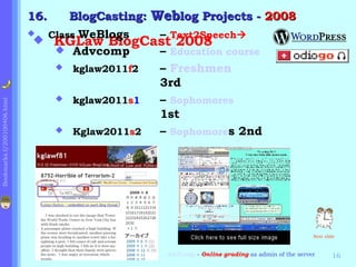 16.    BlogCasting: Weblog Projects - 2008

                               Class WeBlogs     – Text2Speech
                             
                                 KGLaw BlogCast 2008
                                  Advcomp        – Education course
                                  kglaw2011f2    – Freshmen
                                                  3rd
                                  kglaw2011s1    – Sophomores
Bookmarks.f/200100406.html




                                                  1st
                                  Kglaw2011s2    – Sophomores 2nd




                                                                                                Next slide



                                                  AdvComp - Online grading as admin of the server       16
 