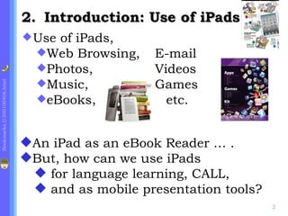 2. Introduction: Use of iPads
                              Useof iPads,
                               Web Browsing,    E-mail
                               Photos,          Videos
                               Music,           Games
Bookmarks.f/200100406.html




                               eBooks,            etc.


                             An iPad as an eBook Reader … .
                             But, how can we use iPads
                               for language learning, CALL,
                               and as mobile presentation tools?
                                                                    2
 