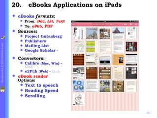 20.       eBooks Applications on iPads
                                eBooks formats:
                                  From: Doc, Lit, Text
                                  To: ePub, PDF
                                Sources:
                                  Project Gutenberg
                                  Publishers
Bookmarks.f/200100406.html




                                  Mailing List
                                  Google Scholar -
                                     Link
                                Convertors:
                                    Calibre (Mac, Win) -
                                     Link
                                    e2Pub (Web) - Link
                                eBook reader
                                 Options:
                                  Text to speech
                                  Reading Speed
                                  Scrolling



                                                                      20
 
