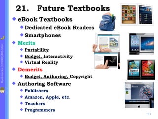 21. Future Textbooks
                              eBook       Textbooks
                                  DedicatedeBook Readers
                                  Smartphones
                                Merits
Bookmarks.f/200100406.html




                                  Portability
                                  Budget, Interactivity
                                  Virtual Reality

                                Demerits
                                    Budget, Authoring, Copyright
                                Authoring Software
                                  Publishers
                                  Amazon, Apple, etc.
                                  Teachers
                                  Programmers
                                                                    21
 