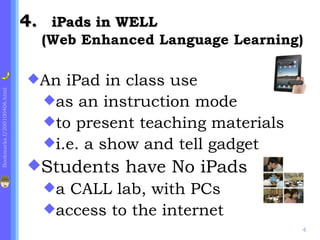 4. iPads in WELL
                               (Web Enhanced Language Learning)

                             An  iPad in class use
Bookmarks.f/200100406.html




                               as an instruction mode
                               to present teaching materials
                               i.e. a show and tell gadget
                             Students   have No iPads
                               a CALL lab, with PCs
                               access to the internet
                                                                4
 