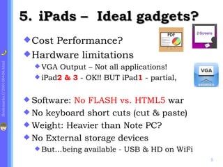 5. iPads – Ideal gadgets?
                              CostPerformance?
                              Hardware limitations
Bookmarks.f/200100406.html




                                VGA  Output – Not all applications!
                                iPad2 & 3 - OK!! BUT iPad1 - partial,


                              Software:No FLASH vs. HTML5 war
                              No keyboard short cuts (cut & paste)
                              Weight: Heavier than Note PC?
                              No External storage devices
                                But…being   available - USB & HD on WiFi
                                                                            5
 