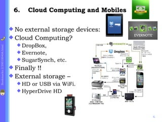 6.    Cloud Computing and Mobiles

                              No external storage devices:
                              Cloud Computing?
                                DropBox,
Bookmarks.f/200100406.html




                                Evernote,
                                SugarSynch,   etc.
                              Finally!!
                              External storage –
                                HD or USB via WiFi.
                                HyperDrive HD




                                                                  6
 