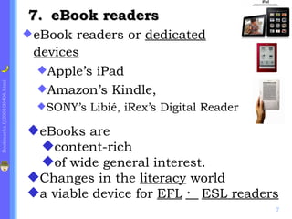 7. eBook readers
                              eBook readers or dedicated
                              devices
                              Apple’s iPad
Bookmarks.f/200100406.html




                              Amazon’s Kindle,
                               SONY’s   Libié, iRex’s Digital Reader

                             eBooks are
                              content-rich
                              of wide general interest.
                             Changes in the literacy world
                             a viable device for EFL ・ ESL readers
                                                                        7
 