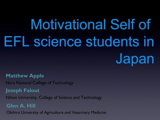 Motivational Self of
EFL science students in
                 Japan
Matthew Apple
Nara National College of Technology
Joseph Falout
Nihon University, College of Science and Technology
Glen A. Hill
Obihiro University of Agriculture and Veterinary Medicine
 