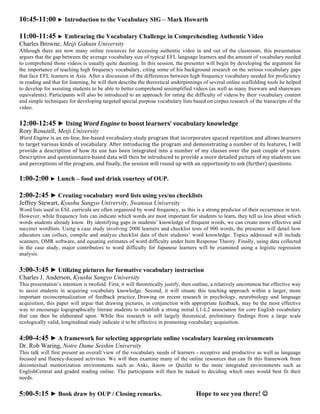 10:45-11:00 ► Introduction to the Vocabulary SIG – Mark Howarth

11:00-11:45 ► Embracing the Vocabulary Challenge in Comprehending Authentic Video
Charles Browne, Meiji Gakuin University
Although there are now many online resources for accessing authentic video in and out of the classroom, this presentation
argues that the gap between the average vocabulary size of typical EFL language learners and the amount of vocabulary needed
to comprehend those videos is usually quite daunting. In this session, the presenter will begin by developing the argument for
the importance of teaching high frequency vocabulary, citing some of his background research on the serious vocabulary gaps
that face EFL learners in Asia. After a discussion of the differences between high frequency vocabulary needed for proficiency
in reading and that for listening, he will then describe the theoretical underpinnings of several online scaffolding tools he helped
to develop for assisting students to be able to better comprehend unsimplified videos (as well as many freeware and shareware
equivalents). Participants will also be introduced to an approach for rating the difficulty of videos by their vocabulary content
and simple techniques for developing targeted special purpose vocabulary lists based on corpus research of the transcripts of the
video.


12:00-12:45 ► Using	
  Word	
  Engine	
  to	
  boost	
  learners’	
  vocabulary	
  knowledge	
  
Rory Rosszell, Meiji University
Word	
  Engine	
   is	
   an	
   on-­‐line,	
   fee-­‐based	
   vocabulary	
   study	
   program	
   that	
   incorporates	
   spaced	
   repetition	
   and	
   allows	
   learners	
  
to	
  target	
  various	
  kinds	
  of	
  vocabulary.	
  After	
  introducing	
  the	
  program	
  and	
  demonstrating	
  a	
  number	
  of	
  its	
  features,	
  I	
  will	
  
provide	
   a	
   description	
   of	
   how	
   its	
   use	
   has	
   been	
   integrated	
   into	
   a	
   number	
   of	
   my	
   classes	
   over	
   the	
   past	
   couple	
   of	
   years.	
  
Descriptive	
  and	
  questionnaire-­‐based	
  data	
  will	
  then	
  be	
  introduced	
  to	
  provide	
  a	
  more	
  detailed	
  picture	
  of	
  my	
  students	
  use	
  
and	
  perceptions	
  of	
  the	
  program,	
  and	
  finally,	
  the	
  session	
  will	
  round	
  up	
  with	
  an	
  opportunity	
  to	
  ask	
  (further)	
  questions.	
  	
  

1:00-2:00 ► Lunch – food and drink courtesy of OUP.

2:00-2:45 ► Creating vocabulary word lists using yes/no checklists
Jeffrey Stewart, Kyushu Sangyo University, Swansea University
Word lists used in ESL curricula are often organized by word frequency, as this is a strong predictor of their occurrence in text.
However, while frequency lists can indicate which words are most important for students to learn, they tell us less about which
words students already know. By identifying gaps in students’ knowledge of frequent words, we can create more effective and
succinct wordlists. Using a case study involving 2000 learners and checklist tests of 900 words, the presenter will detail how
educators can collect, compile and analyze checklist data of their students’ word knowledge. Topics addressed will include
scanners, OMR software, and equating estimates of word difficulty under Item Response Theory. Finally, using data collected
in the case study, major contributors to word difficulty for Japanese learners will be examined using a logistic regression
analysis.


3:00-3:45 ► Utilizing pictures for formative vocabulary instruction
Charles J. Anderson, Kyushu Sangyo University
This presentation’s intention is twofold. First, it will theoretically justify, then outline, a relatively uncommon but effective way
to assist students in acquiring vocabulary knowledge. Second, it will situate this teaching approach within a larger, more
important reconceptualization of feedback practice. Drawing on recent research in psychology, neurobiology and language
acquisition, this paper will argue that drawing pictures, in conjunction with appropriate feedback, may be the most effective
way to encourage logographically literate students to establish a strong initial L1-L2 association for core English vocabulary
that can then be elaborated upon. While this research is still largely theoretical, preliminary findings from a large scale
ecologically valid, longitudinal study indicate it to be effective in promoting vocabulary acquisition.


4:00-4:45 ► A framework for selecting appropriate online vocabulary learning environments
Dr. Rob Waring, Notre Dame Seishin University
This talk will first present an overall view of the vocabulary needs of learners - receptive and productive as well as language
focused and fluency-focused activities. We will then examine many of the online resources that can fit this framework from
decontextual memorization environments such as Anki, iknow or Quizlet to the more integrated environments such as
EnglishCentral and graded reading online. The participants will then be tasked to deciding which ones would best fit their
needs.


5:00-5:15 ► Book draw by OUP / Closing remarks.                                                                               Hope to see you there! J
 
