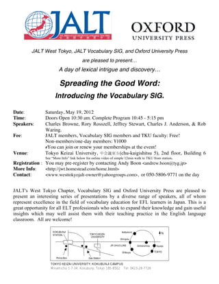  	
  	
  	
  	
  	
  	
  	
  	
  	
  	
  	
  	
  	
  	
  	
  	
  	
  	
  	
  	
  

         JALT West Tokyo, JALT Vocabulary SIG, and Oxford University Press
                                       are pleased to present…
                       A day of lexical intrigue and discovery…

                        Spreading the Good Word:
                     Introducing the Vocabulary SIG.

Date:          Saturday, May 19, 2012
Time:          Doors Open 10:30 am. Complete Program 10:45 - 5:15 pm
Speakers:      Charles Browne, Rory Rosszell, Jeffrey Stewart, Charles J. Anderson, & Rob
               Waring.
Fee:           JALT members, Vocabulary SIG members and TKU faculty: Free!
               Non-members/one-day members: ¥1000
               #You can join or renew your memberships at the event!
Venue:         Tokyo Keizai University, 中会議室５(chu-kaigishitsu 5), 2nd floor, Building 6
               See “More Info” link below for online video of simple 12min walk to TKU from station.
Registration : You may pre-register by contacting Andy Boon <andrew.boon@tyg.jp>
More Info:     <http://jwt.homestead.com/home.html>
Contact:       <www.westtokyojalt-owner@yahoogroups.com>, or 050-5806-9771 on the day


JALT's West Tokyo Chapter, Vocabulary SIG and Oxford University Press are pleased to
present an interesting series of presentations by a diverse range of speakers, all of whom
represent excellence in the field of vocabulary education for EFL learners in Japan. This is a
great opportunity for all ELT professionals who seek to expand their knowledge and gain useful
insights which may well assist them with their teaching practice in the English language
classroom. All are welcome!
 