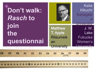 + 
Don’t walk: 
Rasch to 
join 
the 
questionnai 
re trend! 
Ritsumeik 
an 
University 
Keita 
Kikuchi 
Kanagaw 
a 
University 
J. W. 
Lake 
Fukuoka 
Women’s 
University 
 